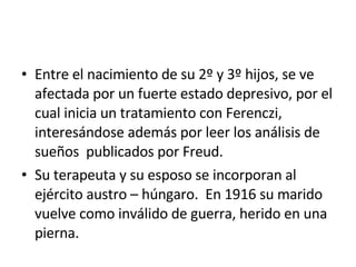 Entre el nacimiento de su 2º y 3º hijos, se ve afectada por un fuerte estado depresivo, por el cual inicia un tratamiento con Ferenczi, interesándose además por leer los análisis de sueños  publicados por Freud. Su terapeuta y su esposo se incorporan al ejército austro – húngaro.  En 1916 su marido vuelve como inválido de guerra, herido en una pierna. 