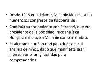 Desde 1918 en adelante, Melanie Klein asiste a numerosos congresos de Psicoanálisis. Continúa su tratamiento con Ferenczi, que era presidente de la Sociedad Psicoanalítica Húngara e incluye a Melanie como miembro. Es alentada por Ferenczi para dedicarse al análisis de niños, dado que manifiesta gran interés por ellos  y facilidad para comprenderlos. 