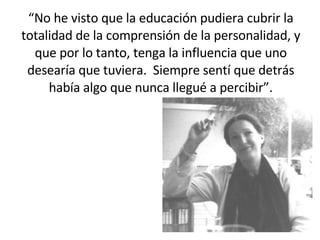 “ No he visto que la educación pudiera cubrir la totalidad de la comprensión de la personalidad, y que por lo tanto, tenga la influencia que uno desearía que tuviera.  Siempre sentí que detrás había algo que nunca llegué a percibir”. 