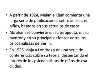 A partir de 1924, Melanie Klein comienza una larga serie de publicaciones sobre análisis en niños, basados en sus estudios de casos. Abraham se convierte en su terapeuta, en su mentor y en su principal defensor entre los psicoanalistas de Berlín. En 1925, viaja a Londres y da una serie de conferencias sobre su teoría, despertando el interés de los psicoanalistas de niños de esa ciudad. 