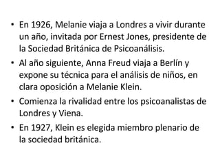 En 1926, Melanie viaja a Londres a vivir durante un año, invitada por Ernest Jones, presidente de la Sociedad Británica de Psicoanálisis. Al año siguiente, Anna Freud viaja a Berlín y expone su técnica para el análisis de niños, en clara oposición a Melanie Klein. Comienza la rivalidad entre los psicoanalistas de Londres y Viena. En 1927, Klein es elegida miembro plenario de la sociedad británica. 