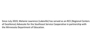 Since July 2019, Melanie Lawrence (Lakeville) has served as an RCE (Regional Centers
of Excellence) Advocate for the Southeast Service Cooperative in partnership with
the Minnesota Department of Education.
 