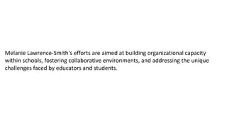 Melanie Lawrence-Smith's efforts are aimed at building organizational capacity
within schools, fostering collaborative environments, and addressing the unique
challenges faced by educators and students.
 