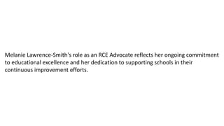 Melanie Lawrence-Smith's role as an RCE Advocate reflects her ongoing commitment
to educational excellence and her dedication to supporting schools in their
continuous improvement efforts.
 