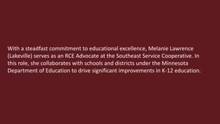 With a steadfast commitment to educational excellence, Melanie Lawrence
(Lakeville) serves as an RCE Advocate at the Southeast Service Cooperative. In
this role, she collaborates with schools and districts under the Minnesota
Department of Education to drive significant improvements in K-12 education.
 