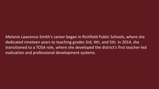 Melanie Lawrence-Smith's career began in Richfield Public Schools, where she
dedicated nineteen years to teaching grades 3rd, 4th, and 5th. In 2014, she
transitioned to a TOSA role, where she developed the district's first teacher-led
evaluation and professional development systems.
 