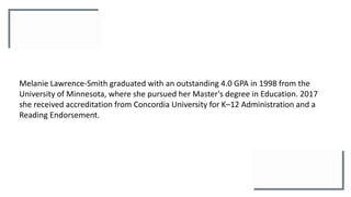 Melanie Lawrence-Smith graduated with an outstanding 4.0 GPA in 1998 from the
University of Minnesota, where she pursued her Master's degree in Education. 2017
she received accreditation from Concordia University for K–12 Administration and a
Reading Endorsement.
 