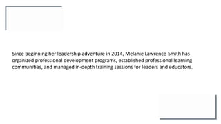 Since beginning her leadership adventure in 2014, Melanie Lawrence-Smith has
organized professional development programs, established professional learning
communities, and managed in-depth training sessions for leaders and educators.
 