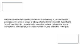 Melanie Lawrence-Smith joined Richfield STEM Elementary in 2017 as assistant
principal, where she is in charge of a busy school with more than 700 students and
70 staff members. Her competence includes data analysis, collaborative teams,
equity, family participation, standards development, and restorative techniques.
 