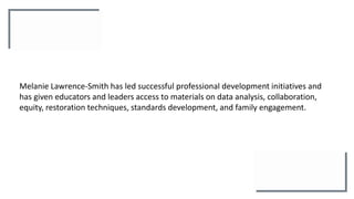 Melanie Lawrence-Smith has led successful professional development initiatives and
has given educators and leaders access to materials on data analysis, collaboration,
equity, restoration techniques, standards development, and family engagement.
 