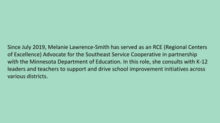 Since July 2019, Melanie Lawrence-Smith has served as an RCE (Regional Centers
of Excellence) Advocate for the Southeast Service Cooperative in partnership
with the Minnesota Department of Education. In this role, she consults with K-12
leaders and teachers to support and drive school improvement initiatives across
various districts.
 