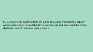 Melanie Lawrence-Smith’s efforts are aimed at building organizational capacity
within schools, fostering collaborative environments, and addressing the unique
challenges faced by educators and students.
 