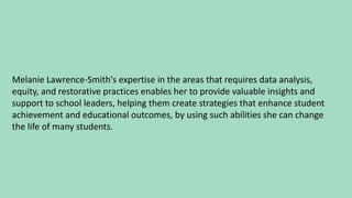 Melanie Lawrence-Smith's expertise in the areas that requires data analysis,
equity, and restorative practices enables her to provide valuable insights and
support to school leaders, helping them create strategies that enhance student
achievement and educational outcomes, by using such abilities she can change
the life of many students.
 