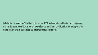 Melanie Lawrence-Smith’s role as an RCE Advocate reflects her ongoing
commitment to educational excellence and her dedication to supporting
schools in their continuous improvement efforts.
 