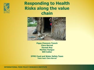 Responding to Health
                    Risks along the value
                            chain




                                 Pippa Chenevix Trench
                                      Clare Narrod
                                      Devesh Roy
                                    Marites Tiongco
                                       Will Collier

                           IFPRI Food and Water Safety Team
                                  Team lead: Clare Narrod




INTERNATIONAL FOOD POLICY RESEARCH INSTITUTE
 