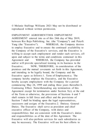 © Melanie Stallings Williams 2021 May not be distributed or
reproduced without written permission.
EMPLOYMENT AGREEMENTTHIS EMPLOYMENT
AGREEMENT entered into as of this 24th day of May 2019,
between Rio Rojo Publishing, Inc. (the "Company") and PeterS.
Yung (the "Executive"). WHEREAS, the Company desires
to employ Executive and to ensure the continued availability to
the Company of the Executive's services, and the Executive is
willing to accept such employment and render such services, all
upon and subject to the terms and conditions contained in this
Agreement and WHEREAS, the Company has provided
and/or will provide specialized training in its business to the
Executive; NOW, THEREFORE, in consideration of the
premises and the mutual covenants set forth in this Agreement,
and intending to be legally bound, the Company and the
Executive agree as follows:1. Term of Employment.a. The
company hereby employs the Executive, and the Executive
hereby accepts employment with the Company for a period
commencing May 24, 1999 and ending three years thereafter.b.
Continuing Effect. Notwithstanding any termination of this
Agreement except for termination under Section 5(c), at the end
of the Term or otherwise, the provisions of Sections 6 and 7
shall remain in full force and effect and the provisions of
Section 7 shall be binding upon the legal representatives,
successors and assigns of the Executive.2. Dutiesa. General
Duties. The Executive shall serve as president and chief
executive officer of the Company, with duties and
responsibilities that are consistent with the Executive's duties
and responsibilities as of the date of this Agreement. The
Executive will also perform services for such subsidiaries as
may be necessary. The Executive will use his best efforts to
 