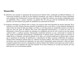 Desarrollo:
Su  definición  está  asociada  al  nacimiento  del  movimiento  de  software  libre,  encabezado  por  Richard  Stallman  y  la 
consecuente  fundación  en  1985  de  la  Free  Software  Foundation,  que  coloca  la  libertad  del  usuario  informático 
como propósito ético fundamental. Proviene del término en inglés free software, que presenta ambigüedad entre 
los significados «libre» y «gratis» asociados a la palabra free. Por esto que suele ser considerado como software 
gratuito y no como software que puede ser modificado sin restricciones de licencia. 
Un programa informático es software libre si otorga a los usuarios todas estas libertades de manera adecuada. De lo 
contrario no es libre. Existen diversos esquemas de distribución que no son libres, y si bien podemos distinguirlos 
sobre la base de cuánto les falta para llegar a ser libres, su uso bien puede ser considerado contrario a la ética en 
todos  los  casos  por  igual.  El  software  libre  suele  estar  disponible  gratuitamente,  o  al  precio  de  coste  de  la 
distribución a través de otros medios; sin embargo no es obligatorio que sea así, por lo tanto no hay que asociar 
«software  libre»  a  «software  gratuito»  (denominado  usualmente  freeware),  ya  que,  conservando  su  carácter  de 
libre, puede ser distribuido comercialmente. Análogamente, el software gratis o gratuito incluye en ocasiones el 
código fuente; no obstante, este tipo de software no es «libre» en el mismo sentido que el software libre, a menos 
que  se  garanticen  los  derechos  de  modificación  y  redistribución  de  dichas  versiones  modificadas  del  programa. 
Tampoco debe confundirse software libre con «software de dominio público». Éste último es aquel que no requiere 
de licencia, pues sus derechos de explotación son para toda la humanidad, porque pertenece a todos por igual. 
Cualquiera puede hacer uso de él, consignando su autoría original. Este software sería aquel cuyo autor lo dona a 
la humanidad o cuyos derechos de autor han expirado. Si un autor condiciona su uso bajo una licencia, por muy 
débil que sea, ya no es del dominio público.
 
