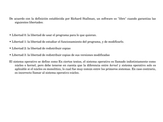 De acuerdo con la definición establecida por Richard Stallman, un software es "libre" cuando garantiza las 
siguientes libertades:
• Libertad 0: la libertad de usar el programa para lo que quieran.
• Libertad 1: la libertad de estudiar el funcionamiento del programa, y de modificarlo.
• Libertad 2: la libertad de redistribuir copias
• Libertad 3: la libertad de redistribuir copias de sus versiones modificadas
El sistema operativo se define como En ciertos textos, el sistema operativo es llamado indistintamente como 
núcleo o kernel, pero debe tenerse en cuenta que la diferencia entre  kernel y sistema operativo solo es 
aplicable si el núcleo es monolítico, lo cual fue muy común entre los primeros sistemas. En caso contrario, 
es incorrecto llamar al sistema operativo núcleo.
 
