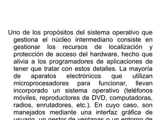 Uno de los propósitos del sistema operativo que
gestiona el núcleo intermediario consiste en
gestionar los recursos de localización y
protección de acceso del hardware, hecho que
alivia a los programadores de aplicaciones de
tener que tratar con estos detalles. La mayoría
de aparatos electrónicos que utilizan
microprocesadores para funcionar, llevan
incorporado un sistema operativo (teléfonos
móviles, reproductores de DVD, computadoras,
radios, enrutadores, etc.). En cuyo caso, son
manejados mediante una interfaz gráfica de
 