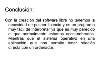 Conclusión:
Con la creación del software libre no tenemos la
necesidad de poseer licencia y es un programa
muy fácil de interpretar ya que es muy parecido
al que normalmente estamos acostumbrados.
Mientras que el sistema operativo en una
aplicación que nos permite tener relación
directa con un ordenador.
 