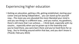Experiencing higher education
• Getting an education, getting a life, getting established, starting your
career and just being independent... you can stand up for yourself
now.…The more you are educated the more liberated your mind is
and you see things in a different way….and you realise, my goodness,
there's still more that I can achieve….. I think back, especially with my
cousins… especially when you've grown up in the township and
you've lived there, you were born there and you've lived there for so
long….You're thinking around within that box, and you don't know it.
(Thandi, February 2015)
 