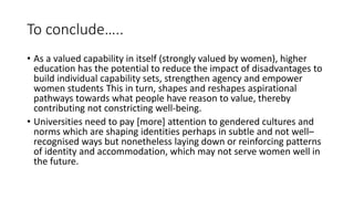 To conclude…..
• As a valued capability in itself (strongly valued by women), higher
education has the potential to reduce the impact of disadvantages to
build individual capability sets, strengthen agency and empower
women students This in turn, shapes and reshapes aspirational
pathways towards what people have reason to value, thereby
contributing not constricting well-being.
• Universities need to pay [more] attention to gendered cultures and
norms which are shaping identities perhaps in subtle and not well–
recognised ways but nonetheless laying down or reinforcing patterns
of identity and accommodation, which may not serve women well in
the future.
 