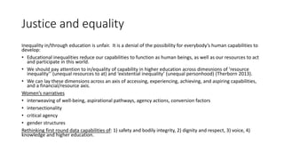 Justice and equality
Inequality in/through education is unfair. It is a denial of the possibility for everybody’s human capabilities to
develop:
• Educational inequalities reduce our capabilities to function as human beings, as well as our resources to act
and participate in this world.
• We should pay attention to in/equality of capability in higher education across dimesnions of ‘resource
inequality’’ (unequal resources to at) and ‘existential inequality’ (unequal personhood) (Therborn 2013).
• We can lay these dimensions across an axis of accessing, experiencing, achieving, and aspiring capabilities,
and a financial/resource axis.
Women’s narratives
• interweaving of well-being, aspirational pathways, agency actions, conversion factors
• intersectionality
• critical agency
• gender structures
Rethinking first round data capabilities of: 1) safety and bodily integrity, 2) dignity and respect, 3) voice, 4)
knowledge and higher education.
 