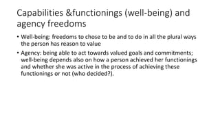 Capabilities &functionings (well-being) and
agency freedoms
• Well-being: freedoms to chose to be and to do in all the plural ways
the person has reason to value
• Agency: being able to act towards valued goals and commitments;
well-being depends also on how a person achieved her functionings
and whether she was active in the process of achieving these
functionings or not (who decided?).
 