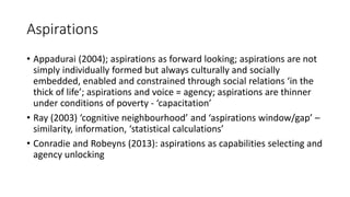Aspirations
• Appadurai (2004); aspirations as forward looking; aspirations are not
simply individually formed but always culturally and socially
embedded, enabled and constrained through social relations ‘in the
thick of life’; aspirations and voice = agency; aspirations are thinner
under conditions of poverty - ‘capacitation’
• Ray (2003) ‘cognitive neighbourhood’ and ‘aspirations window/gap’ –
similarity, information, ‘statistical calculations’
• Conradie and Robeyns (2013): aspirations as capabilities selecting and
agency unlocking
 