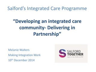 Salford’s Integrated Care Programme 
“Developing an integrated care 
community- Delivering in 
Partnership” 
Melanie Walters 
Making Integration Work 
10th December 2014 
 