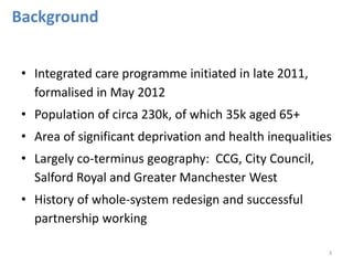 • Integrated care programme initiated in late 2011, 
formalised in May 2012 
• Population of circa 230k, of which 35k aged 65+ 
• Area of significant deprivation and health inequalities 
• Largely co-terminus geography: CCG, City Council, 
Salford Royal and Greater Manchester West 
• History of whole-system redesign and successful 
partnership working 
3 
Background 
 