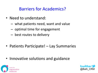 Barriers for Academics?
• Need to understand:
  – what patients need, want and value
  – optimal time for engagement
  – best routes to delivery


• Patients Participate! – Lay Summaries

• Innovative solutions and guidance

                                          @Bath_CRM
 