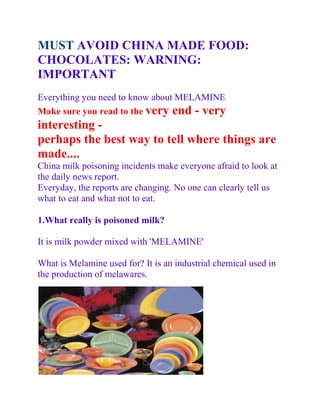 MUST AVOID CHINA MADE FOOD:
CHOCOLATES: WARNING:
IMPORTANT
Everything you need to know about MELAMINE
Make sure you read to the very end - very
interesting -
perhaps the best way to tell where things are
made....
China milk poisoning incidents make everyone afraid to look at
the daily news report.
Everyday, the reports are changing. No one can clearly tell us
what to eat and what not to eat.

1.What really is poisoned milk?

It is milk powder mixed with 'MELAMINE'

What is Melamine used for? It is an industrial chemical used in
the production of melawares.
 