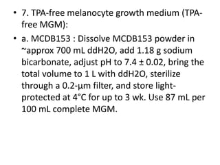 • 7. TPA-free melanocyte growth medium (TPAfree MGM):
• a. MCDB153 : Dissolve MCDB153 powder in
~approx 700 mL ddH2O, add 1.18 g sodium
bicarbonate, adjust pH to 7.4 ± 0.02, bring the
total volume to 1 L with ddH2O, sterilize
through a 0.2-μm filter, and store lightprotected at 4°C for up to 3 wk. Use 87 mL per
100 mL complete MGM.

 