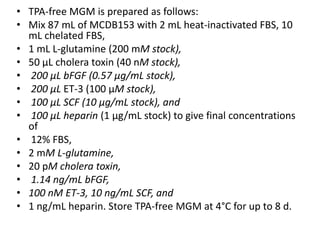 • TPA-free MGM is prepared as follows:
• Mix 87 mL of MCDB153 with 2 mL heat-inactivated FBS, 10
mL chelated FBS,
• 1 mL L-glutamine (200 mM stock),
• 50 μL cholera toxin (40 nM stock),
• 200 μL bFGF (0.57 μg/mL stock),
• 200 μL ET-3 (100 μM stock),
• 100 μL SCF (10 μg/mL stock), and
• 100 μL heparin (1 μg/mL stock) to give final concentrations
of
• 12% FBS,
• 2 mM L-glutamine,
• 20 pM cholera toxin,
• 1.14 ng/mL bFGF,
• 100 nM ET-3, 10 ng/mL SCF, and
• 1 ng/mL heparin. Store TPA-free MGM at 4°C for up to 8 d.

 