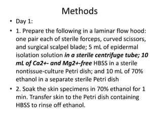 Methods
• Day 1:
• 1. Prepare the following in a laminar flow hood:
one pair each of sterile forceps, curved scissors,
and surgical scalpel blade; 5 mL of epidermal
isolation solution in a sterile centrifuge tube; 10
mL of Ca2+- and Mg2+-free HBSS in a sterile
nontissue-culture Petri dish; and 10 mL of 70%
ethanol in a separate sterile Petri dish
• 2. Soak the skin specimens in 70% ethanol for 1
min. Transfer skin to the Petri dish containing
HBSS to rinse off ethanol.

 