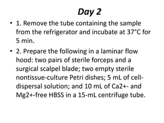 Day 2
• 1. Remove the tube containing the sample
from the refrigerator and incubate at 37°C for
5 min.
• 2. Prepare the following in a laminar flow
hood: two pairs of sterile forceps and a
surgical scalpel blade; two empty sterile
nontissue-culture Petri dishes; 5 mL of celldispersal solution; and 10 mL of Ca2+- and
Mg2+-free HBSS in a 15-mL centrifuge tube.

 