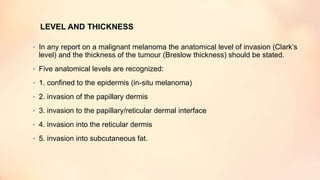 LEVEL AND THICKNESS
• In any report on a malignant melanoma the anatomical level of invasion (Clark’s
level) and the thickness of the tumour (Breslow thickness) should be stated.
• Five anatomical levels are recognized:
• 1. confined to the epidermis (in-situ melanoma)
• 2. invasion of the papillary dermis
• 3. invasion to the papillary/reticular dermal interface
• 4. invasion into the reticular dermis
• 5. invasion into subcutaneous fat.
 