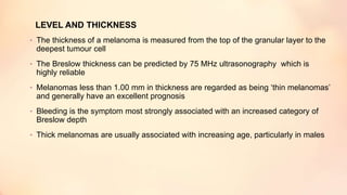 LEVEL AND THICKNESS
• The thickness of a melanoma is measured from the top of the granular layer to the
deepest tumour cell
• The Breslow thickness can be predicted by 75 MHz ultrasonography which is
highly reliable
• Melanomas less than 1.00 mm in thickness are regarded as being ‘thin melanomas’
and generally have an excellent prognosis
• Bleeding is the symptom most strongly associated with an increased category of
Breslow depth
• Thick melanomas are usually associated with increasing age, particularly in males
 