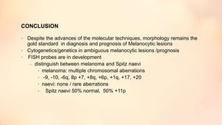 CONCLUSION
• Despite the advances of the molecular techniques, morphology remains the
gold standard in diagnosis and prognosis of Melanocytic lesions
• Cytogenetics/genetics in ambiguous melanocytic lesions /prognosis
• FISH probes are in development
– distinguish between melanoma and Spitz naevi
• melanoma: multiple chromosomal aberrations
• -9, -10, -6q, 8p +7, +8q, +6p, +1q, +17, +20
• naevi: none / rare aberrations
• Spitz naevi 50% normal, 50% +11p
 