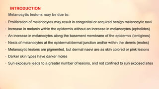Melanocytic lesions may be due to:
• Proliferation of melanocytes may result in congenital or acquired benign melanocytic nevi
• Increase in melanin within the epidermis without an increase in melanocytes (ephelides)
• An increase in melanocytes along the basement membrane of the epidermis (lentigines)
• Nests of melanocytes at the epidermal/dermal junction and/or within the dermis (moles)
• Melanocytic lesions are pigmented, but dermal naevi are as skin colored or pink lesions
• Darker skin types have darker moles
• Sun exposure leads to a greater number of lesions, and not confined to sun exposed sites
INTRODUCTION
 