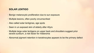 SOLAR LENTIGO
• Benign melanocytic proliferation due to sun exposure
• Multiple lesions, often poorly circumscribed
• Also called solar lentigines, age spots
• Seen in un exposed skin of elderly after 40yrs
• Multiple large solar lentigens on upper back and shoulders suggest prior
severe sunburn, a risk factor for melanoma
• Abnormal pigment retention in keratinocytes appears to be the primary defect
 