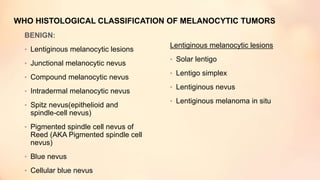 WHO HISTOLOGICAL CLASSIFICATION OF MELANOCYTIC TUMORS
BENIGN:
• Lentiginous melanocytic lesions
• Junctional melanocytic nevus
• Compound melanocytic nevus
• Intradermal melanocytic nevus
• Spitz nevus(epithelioid and
spindle-cell nevus)
• Pigmented spindle cell nevus of
Reed (AKA Pigmented spindle cell
nevus)
• Blue nevus
• Cellular blue nevus
Lentiginous melanocytic lesions
• Solar lentigo
• Lentigo simplex
• Lentiginous nevus
• Lentiginous melanoma in situ
 