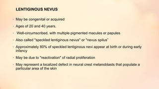 LENTIGINOUS NEVUS
• May be congenital or acquired
• Ages of 20 and 40 years.
• Well-circumscribed, with multiple pigmented macules or papules
• Also called "speckled lentiginous nevus" or "nevus spilus”
• Approximately 80% of speckled lentiginous nevi appear at birth or during early
infancy
• May be due to "reactivation" of radial proliferation
• May represent a localized defect in neural crest melanoblasts that populate a
particular area of the skin
 