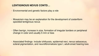 • Environmental and genetic factors play a role
• Mosaicism may be an explanation for the development of zosteriform
speckled lentiginous nevus
• Often benign, increase in size, formation of irregular borders or peripheral
change in color and usually 5 mm or less
• Associated findings include ichthyosis, epidermal nevi, nevus sebaceous,
scleral pigmentation, and neurofibromatosis type I, adult-onset hearing loss
LENTIGINOUS NEVUS CONTD…
 