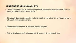 LENTIGINOUS MELANOMA IN SITU
• Lentiginous melanoma is a slowly progressive variant of melanoma found on sun-
damaged skin of the trunk and limbs
• It is usually diagnosed when the malignant cells are in situ and it is thought to have
a low risk of invasive melanoma
• More common in males, in between 60 and 80 years
• Risk of development of melanoma 6% (2 peaks: <10 y and adult life)
 