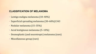 CLASSIFICATION OF MELANOMA
• Lentigo maligna melanoma (10–40%)
• Superficial spreading melanoma (30–60%)1343
• Nodular melanoma (15–35%)
• Acral lentiginous melanoma (5–10%)
• Desmoplastic (and neurotropic) melanoma (rare)
• Miscellaneous group (rare)
 