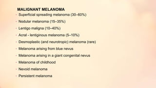 MALIGNANT MELANOMA
• Superficial spreading melanoma (30–60%)
• Nodular melanoma (15–35%)
• Lentigo maligna (10–40%)
• Acral - lentiginous melanoma (5–10%)
• Desmoplastic (and neurotropic) melanoma (rare)
• Melanoma arising from blue nevus
• Melanoma arising in a giant congenital nevus
• Melanoma of childhood
• Nevoid melanoma
• Persistent melanoma
 