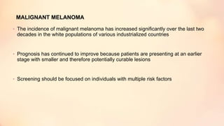 MALIGNANT MELANOMA
• The incidence of malignant melanoma has increased significantly over the last two
decades in the white populations of various industrialized countries
• Prognosis has continued to improve because patients are presenting at an earlier
stage with smaller and therefore potentially curable lesions
• Screening should be focused on individuals with multiple risk factors
 