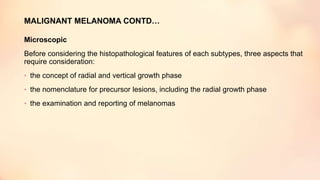 MALIGNANT MELANOMA CONTD…
Microscopic
Before considering the histopathological features of each subtypes, three aspects that
require consideration:
• the concept of radial and vertical growth phase
• the nomenclature for precursor lesions, including the radial growth phase
• the examination and reporting of melanomas
 